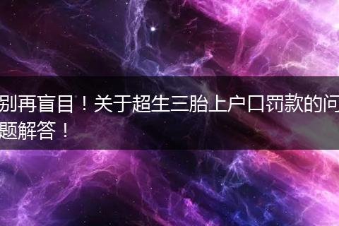 别再盲目！关于超生三胎上户口罚款的问题解答！
