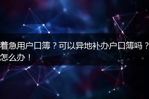 着急用户口簿？可以异地补办户口簿吗？怎么办！