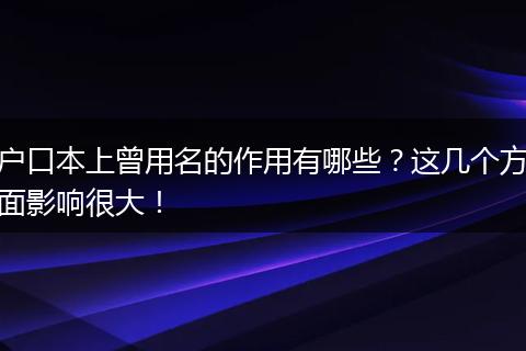 户口本上曾用名的作用有哪些？这几个方面影响很大！