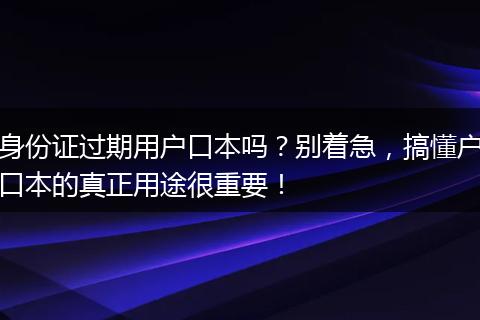 身份证过期用户口本吗？别着急，搞懂户口本的真正用途很重要！