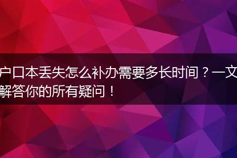 户口本丢失怎么补办需要多长时间？一文解答你的所有疑问！