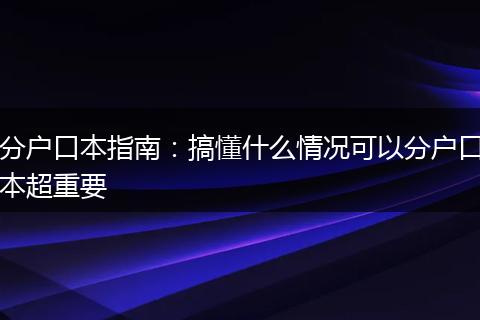 分户口本指南：搞懂什么情况可以分户口本超重要