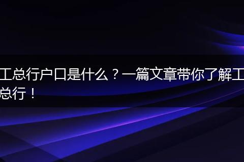 工总行户口是什么？一篇文章带你了解工总行！