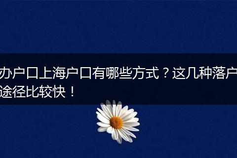 办户口上海户口有哪些方式？这几种落户途径比较快！