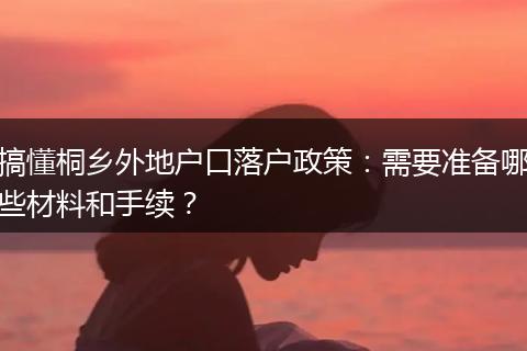 搞懂桐乡外地户口落户政策:需要准备哪些材料和手续?