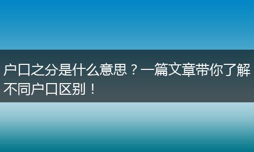 户口之分是什么意思？一篇文章带你了解不同户口区别！