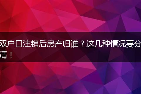 双户口注销后房产归谁?这几种情况要分清!