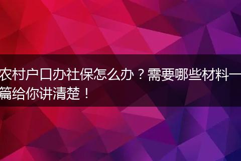 农村户口办社保怎么办？需要哪些材料一篇给你讲清楚！