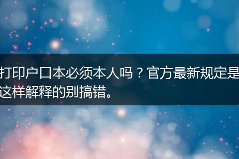 打印户口本必须本人吗?官方最新规定是这样解释的别搞错。