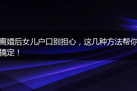 离婚后女儿户口别担心,这几种方法帮你搞定!