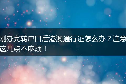 刚办完转户口后港澳通行证怎么办？注意这几点不麻烦！