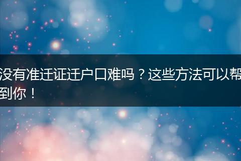 没有准迁证迁户口难吗？这些方法可以帮到你！