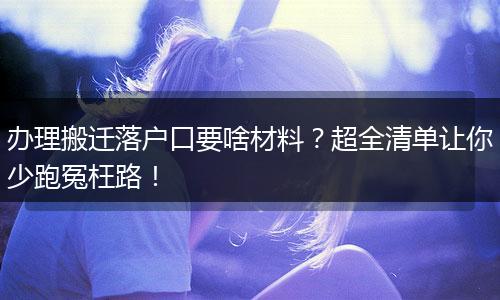 办理搬迁落户口要啥材料？超全清单让你少跑冤枉路！