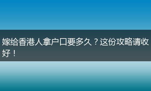 嫁给香港人拿户口要多久？这份攻略请收好！