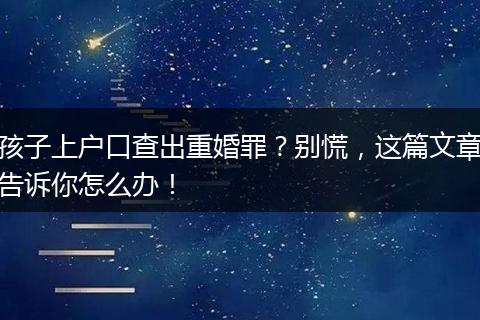 孩子上户口查出重婚罪？别慌，这篇文章告诉你怎么办！