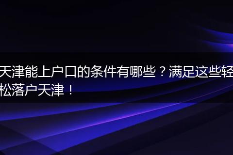 天津能上户口的条件有哪些？满足这些轻松落户天津！
