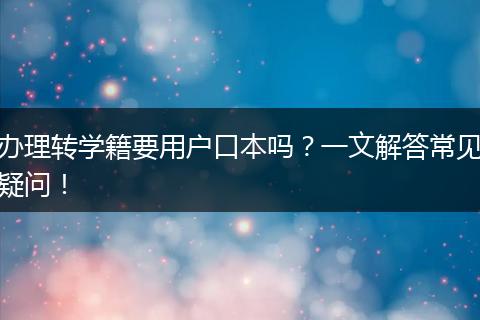 办理转学籍要用户口本吗？一文解答常见疑问！