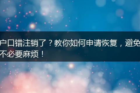 户口错注销了？教你如何申请恢复，避免不必要麻烦！