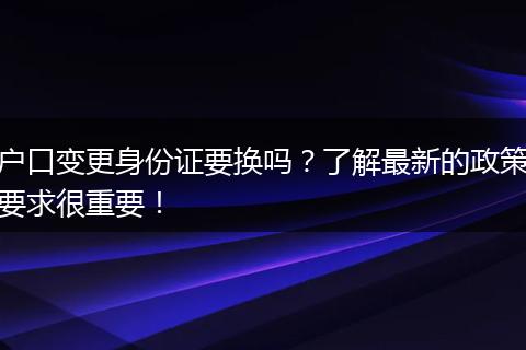 户口变更身份证要换吗？了解最新的政策要求很重要！