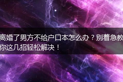 离婚了男方不给户口本怎么办？别着急教你这几招轻松解决！