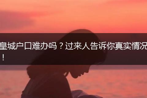 皇城户口难办吗？过来人告诉你真实情况！