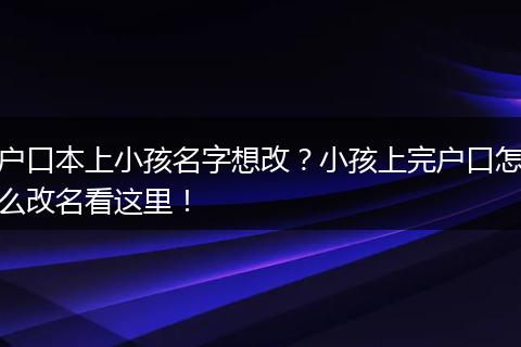 户口本上小孩名字想改？小孩上完户口怎么改名看这里！