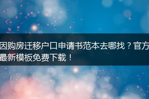 因购房迁移户口申请书范本去哪找？官方最新模板免费下载！