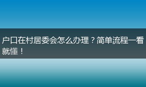 户口在村居委会怎么办理？简单流程一看就懂！