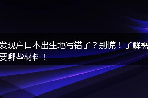 发现户口本出生地写错了?别慌!了解需要哪些材料!