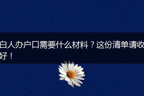 白人办户口需要什么材料？这份清单请收好！