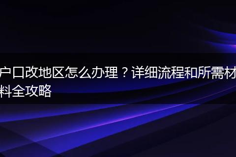 户口改地区怎么办理？详细流程和所需材料全攻略