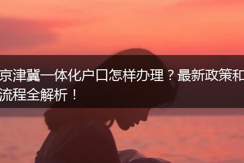京津冀一体化户口怎样办理?最新政策和流程全解析!