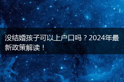 没结婚孩子可以上户口吗?2024年最新政策解读!