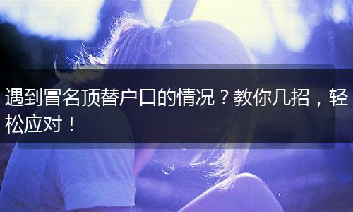 遇到冒名顶替户口的情况？教你几招，轻松应对！