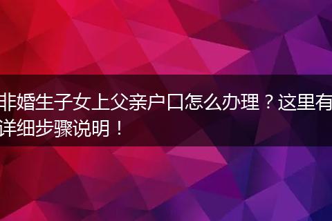 非婚生子女上父亲户口怎么办理？这里有详细步骤说明！