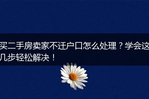 买二手房卖家不迁户口怎么处理?学会这几步轻松解决!