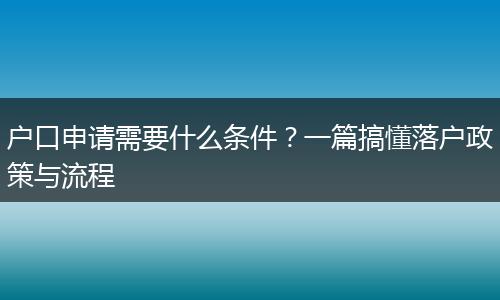 户口申请需要什么条件？一篇搞懂落户政策与流程