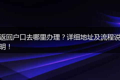返回户口去哪里办理？详细地址及流程说明！