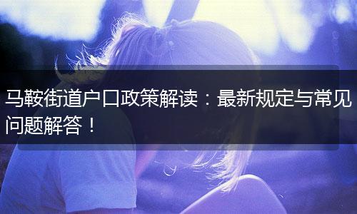 马鞍街道户口政策解读：最新规定与常见问题解答！