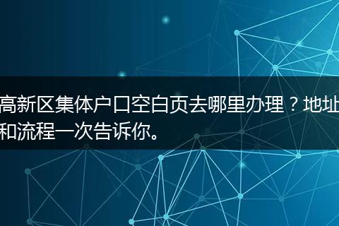 高新区集体户口空白页去哪里办理？地址和流程一次告诉你。