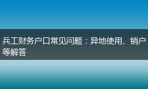 兵工财务户口常见问题：异地使用、销户等解答