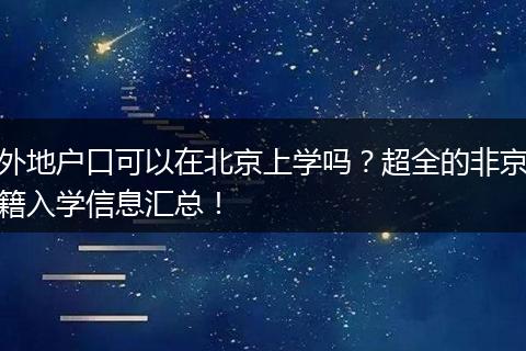 外地户口可以在北京上学吗？超全的非京籍入学信息汇总！