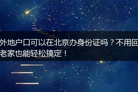 外地户口可以在北京办身份证吗?不用回老家也能轻松搞定!
