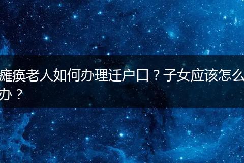瘫痪老人如何办理迁户口？子女应该怎么办？