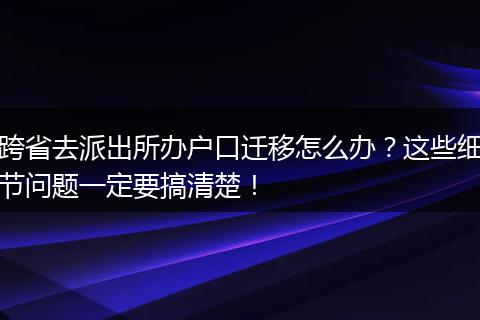 跨省去派出所办户口迁移怎么办？这些细节问题一定要搞清楚！
