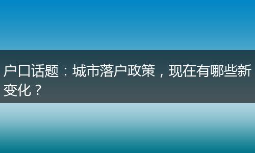 户口话题：城市落户政策，现在有哪些新变化？