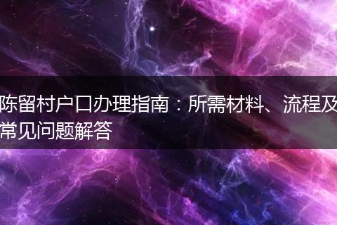 陈留村户口办理指南：所需材料、流程及常见问题解答