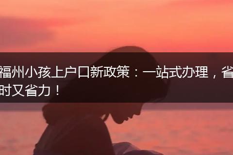 福州小孩上户口新政策：一站式办理，省时又省力！