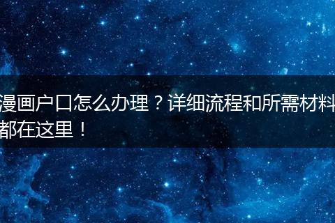 漫画户口怎么办理?详细流程和所需材料都在这里!