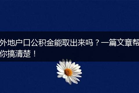 外地户口公积金能取出来吗？一篇文章帮你搞清楚！
